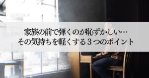 家族の前で弾くのが恥ずかしい…その気持ちを軽くする3つのポイント